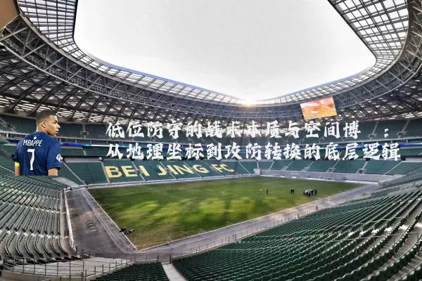 低位防守的战术本质与空间博弈：从地理坐标到攻防转换的底层逻辑